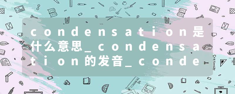 condensation是什么意思_condensation的发音_condensation的用法_condensation怎么记_condensation翻译