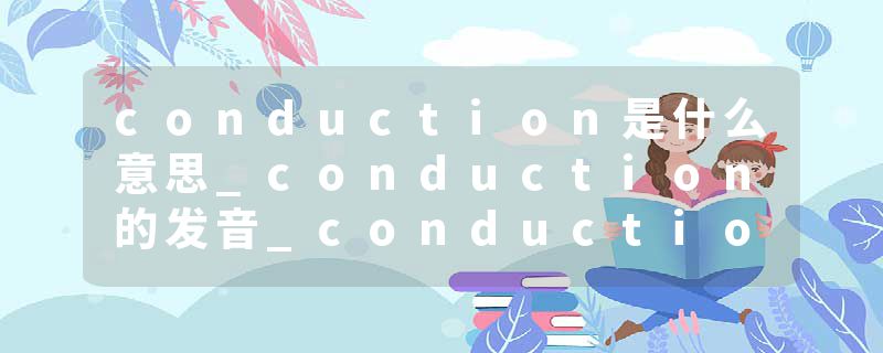 conduction是什么意思_conduction的发音_conduction的用法_conduction怎么记_conduction翻译