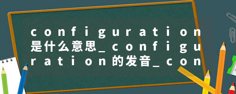 configuration是什么意思_configuration的发音_configuration的用法_configuration怎么记_configuration翻译