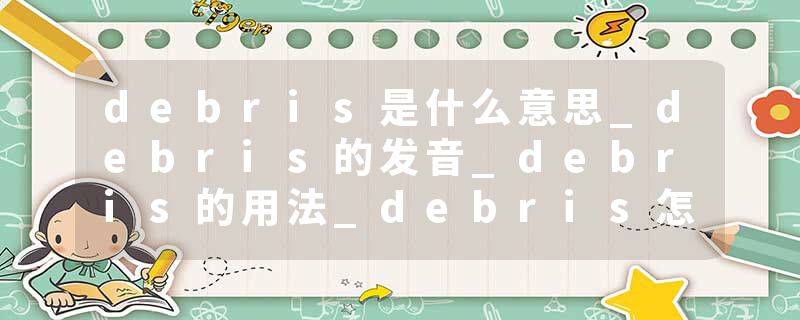 debris是什么意思_debris的发音_debris的用法_debris怎么记_debris翻译