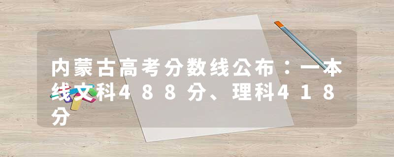 内蒙古高考分数线公布：一本线文科488分、理科418分