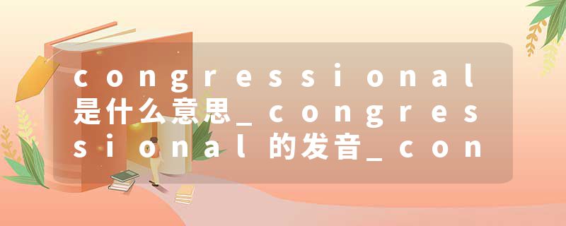 congressional是什么意思_congressional的发音_congressional的用法_congressional怎么记_congressional翻译