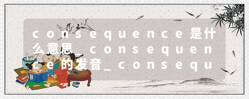 consequence是什么意思_consequence的发音_consequence的用法_consequence怎么记_consequence翻译