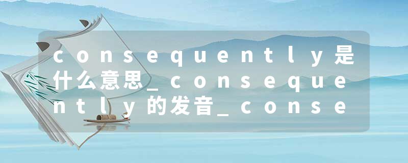 consequently是什么意思_consequently的发音_consequently的用法_consequently怎么记_consequently翻译