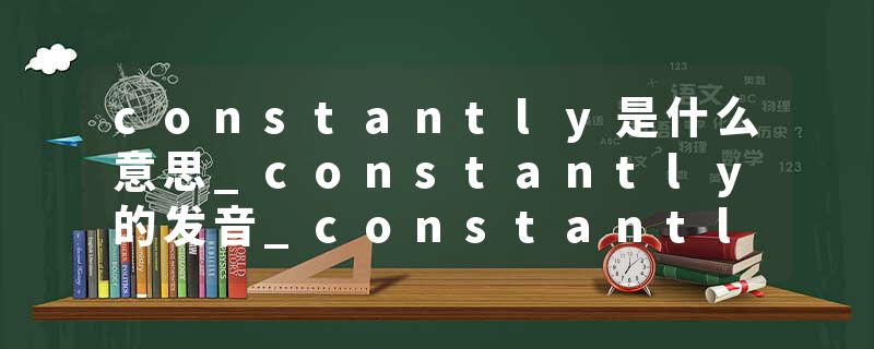 constantly是什么意思_constantly的发音_constantly的用法_constantly怎么记_constantly翻译