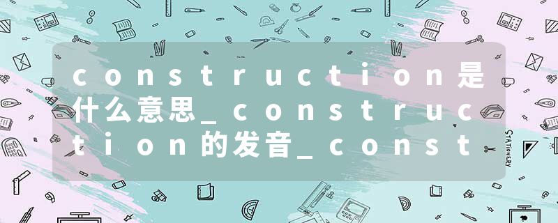 construction是什么意思_construction的发音_construction的用法_construction怎么记_construction翻译