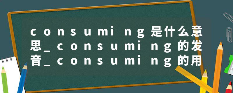 consuming是什么意思_consuming的发音_consuming的用法_consuming怎么记_consuming翻译