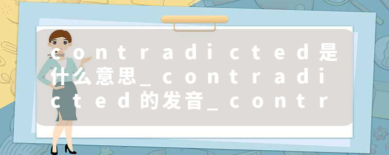 contradicted是什么意思_contradicted的发音_contradicted的用法_contradicted怎么记_contradicted翻译