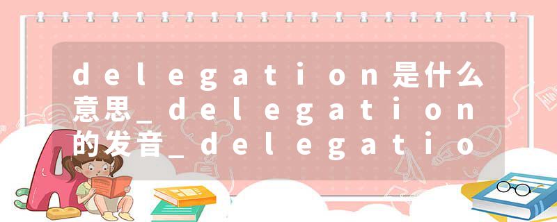 delegation是什么意思_delegation的发音_delegation的用法_delegation怎么记_delegation翻译