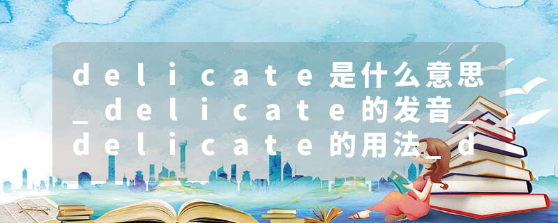 delicate是什么意思_delicate的发音_delicate的用法_delicate怎么记_delicate翻译