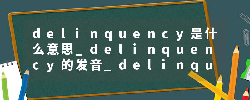 delinquency是什么意思_delinquency的发音_delinquency的用法_delinquency怎么记_delinquency翻译