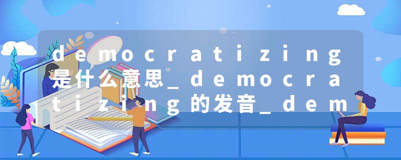 democratizing是什么意思_democratizing的发音_democratizing的用法_democratizing怎么记_democratizing翻译