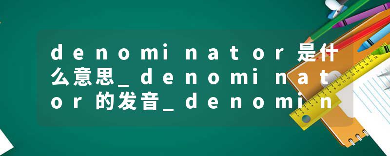 denominator是什么意思_denominator的发音_denominator的用法_denominator怎么记_denominator翻译
