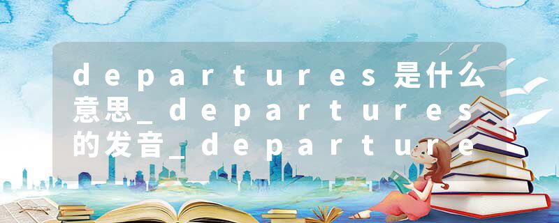 departures是什么意思_departures的发音_departures的用法_departures怎么记_departures翻译