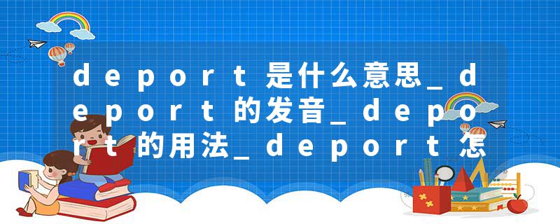 deport是什么意思_deport的发音_deport的用法_deport怎么记_deport翻译