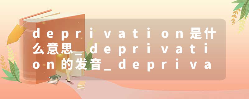 deprivation是什么意思_deprivation的发音_deprivation的用法_deprivation怎么记_deprivation翻译
