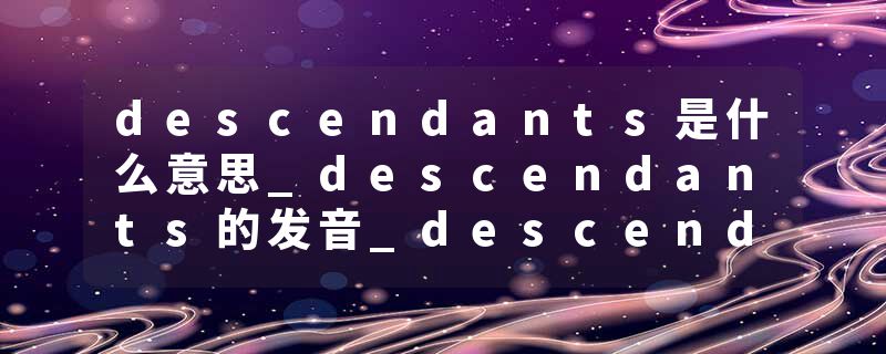 descendants是什么意思_descendants的发音_descendants的用法_descendants怎么记_descendants翻译