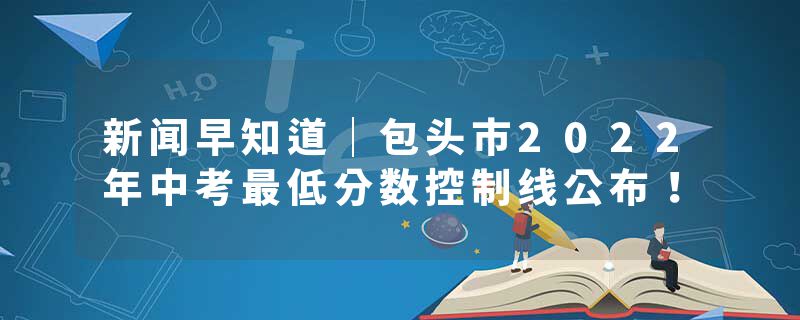 新闻早知道｜包头市2022年中考最低分数控制线公布！