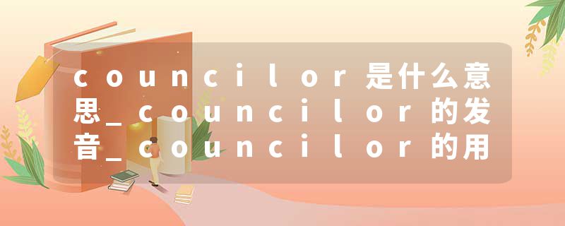 councilor是什么意思_councilor的发音_councilor的用法_councilor怎么记_councilor翻译