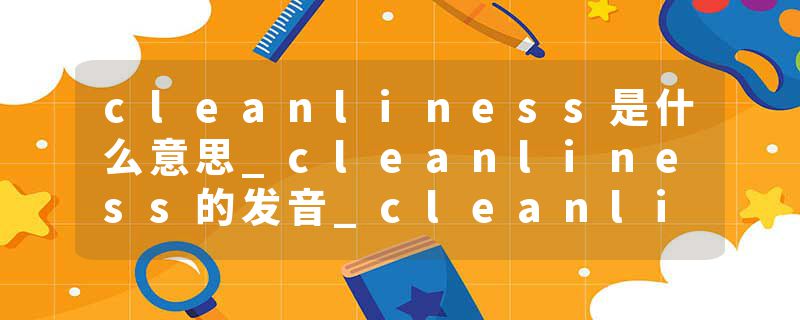 cleanliness是什么意思_cleanliness的发音_cleanliness的用法_cleanliness怎么记_cleanliness翻译