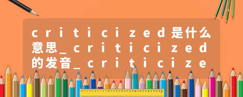 criticized是什么意思_criticized的发音_criticized的用法_criticized怎么记_criticized翻译