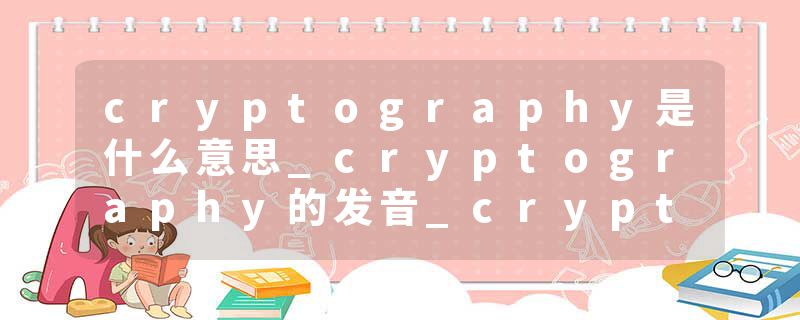 cryptography是什么意思_cryptography的发音_cryptography的用法_cryptography怎么记_cryptography翻译