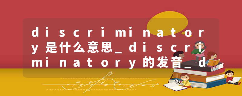 discriminatory是什么意思_discriminatory的发音_discriminatory的用法_discriminatory怎么记_discriminatory翻译