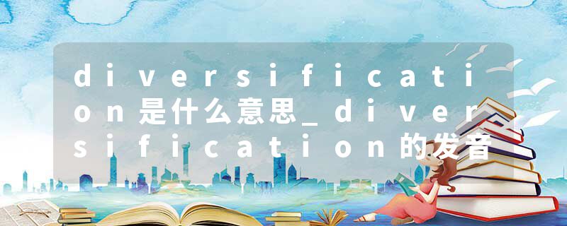 diversification是什么意思_diversification的发音_diversification的用法_diversification怎么记_diversification翻译