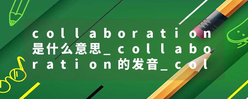 collaboration是什么意思_collaboration的发音_collaboration的用法_collaboration怎么记_collaboration翻译