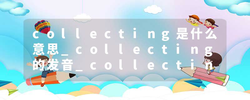 collecting是什么意思_collecting的发音_collecting的用法_collecting怎么记_collecting翻译