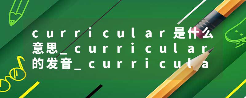 curricular是什么意思_curricular的发音_curricular的用法_curricular怎么记_curricular翻译