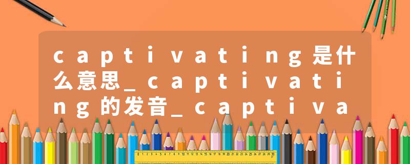 captivating是什么意思_captivating的发音_captivating的用法_captivating怎么记_captivating翻译