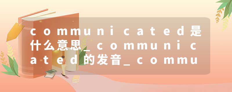 communicated是什么意思_communicated的发音_communicated的用法_communicated怎么记_communicated翻译