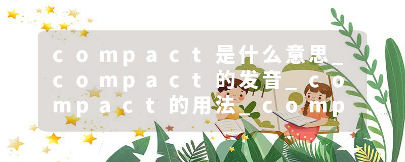 compact是什么意思_compact的发音_compact的用法_compact怎么记_compact翻译