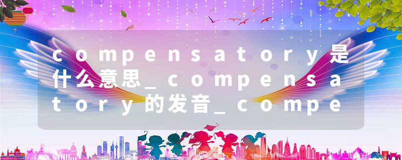 compensatory是什么意思_compensatory的发音_compensatory的用法_compensatory怎么记_compensatory翻译