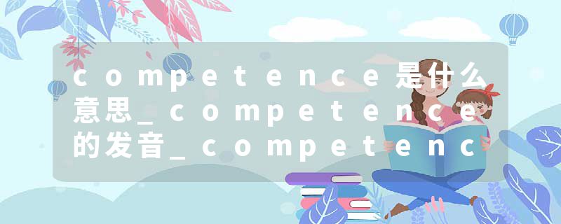 competence是什么意思_competence的发音_competence的用法_competence怎么记_competence翻译