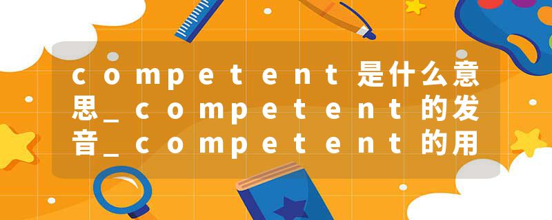 competent是什么意思_competent的发音_competent的用法_competent怎么记_competent翻译
