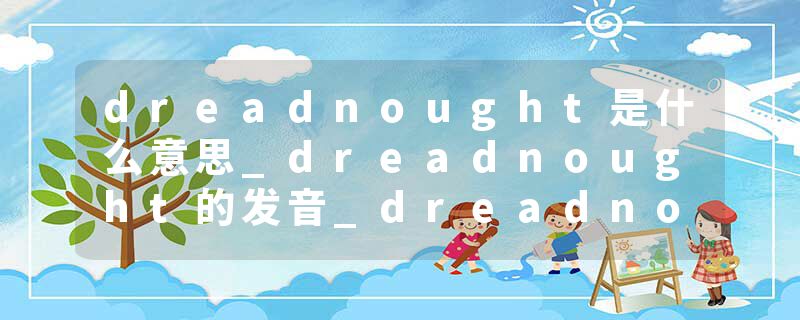 dreadnought是什么意思_dreadnought的发音_dreadnought的用法_dreadnought怎么记_dreadnought翻译