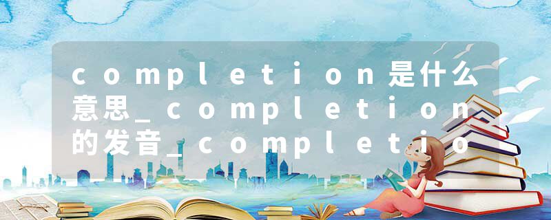completion是什么意思_completion的发音_completion的用法_completion怎么记_completion翻译