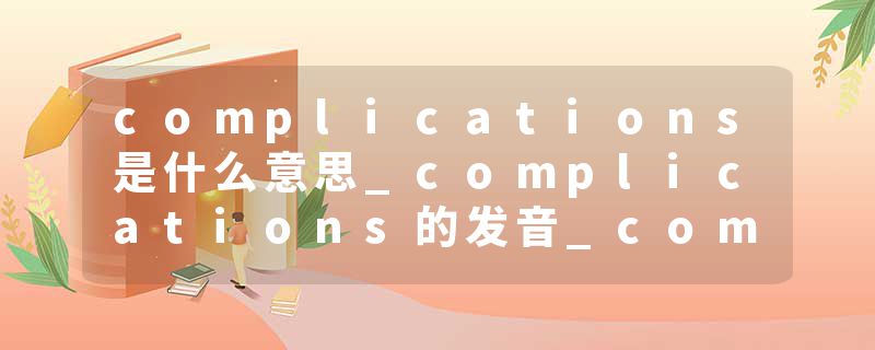 complications是什么意思_complications的发音_complications的用法_complications怎么记_complications翻译