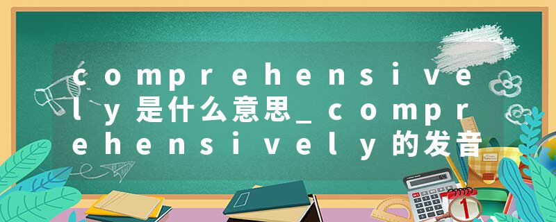 comprehensively是什么意思_comprehensively的发音_comprehensively的用法_comprehensively怎么记_comprehensively翻译