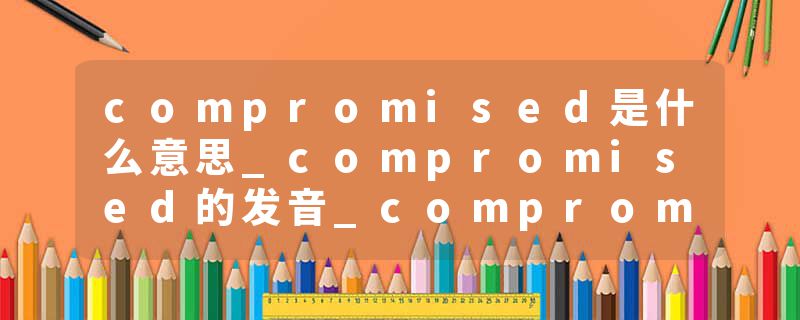 compromised是什么意思_compromised的发音_compromised的用法_compromised怎么记_compromised翻译