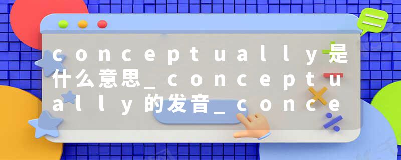 conceptually是什么意思_conceptually的发音_conceptually的用法_conceptually怎么记_conceptually翻译