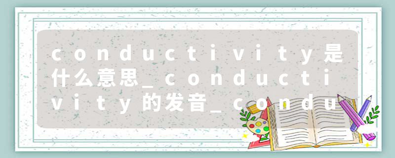 conductivity是什么意思_conductivity的发音_conductivity的用法_conductivity怎么记_conductivity翻译