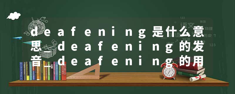 deafening是什么意思_deafening的发音_deafening的用法_deafening怎么记_deafening翻译