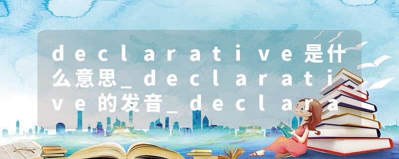 declarative是什么意思_declarative的发音_declarative的用法_declarative怎么记_declarative翻译