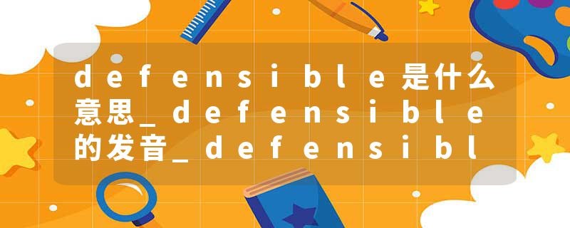 defensible是什么意思_defensible的发音_defensible的用法_defensible怎么记_defensible翻译