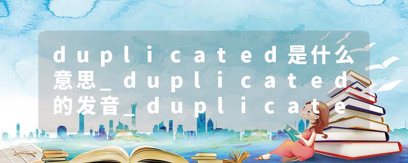 duplicated是什么意思_duplicated的发音_duplicated的用法_duplicated怎么记_duplicated翻译