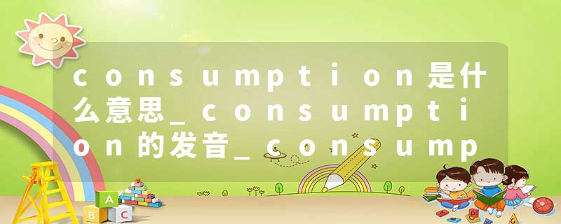 consumption是什么意思_consumption的发音_consumption的用法_consumption怎么记_consumption翻译