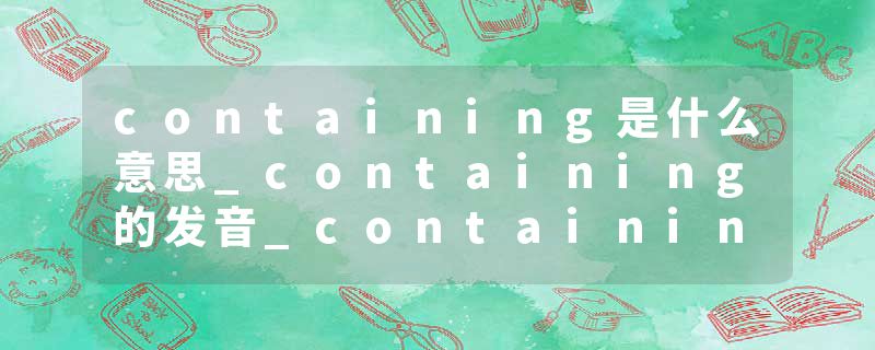 containing是什么意思_containing的发音_containing的用法_containing怎么记_containing翻译